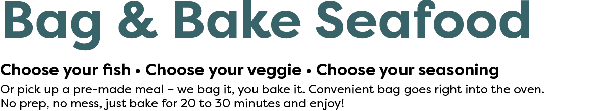 Bag & Bake Seafood. Choose your fish, choose your veggie, choose your seasoning. Or pick up a pre-made meal – we bag it, you bake it.  Convenient bag goes right into the oven. No prep, no mess, just bake for 20 to 30 minutes and enjoy!