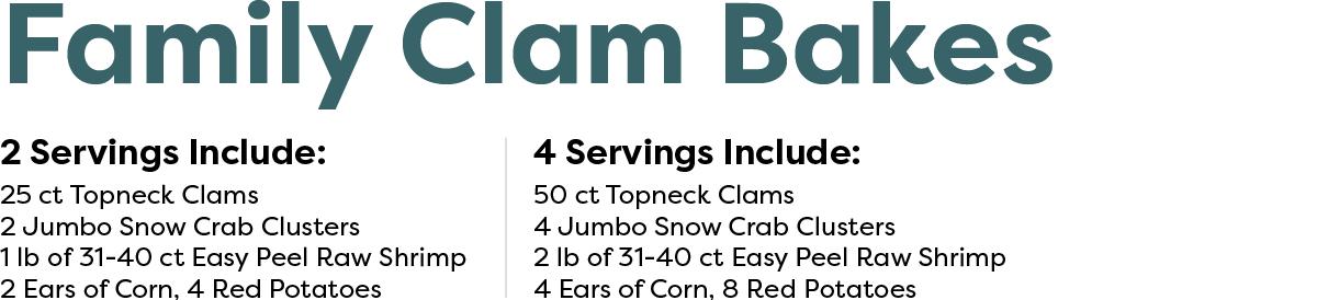 Family Clam Bakes: 2 Servings Include:  25 Count Topneck Clams 2 Jumbo Snow Crab Clusters 1lb of 31-40 ct EZ Peel Raw Shrimp 2 Ears of Corn, 4 Red Potatoes. $57.99 - 4 Servings Include:  50 Count Topneck Clams 4 Jumbo Snow Crab Clusters 2lb of 31-40 ct EZ Peel Raw Shrimp 4 Ears of Corn, 8 Red Potatoes.