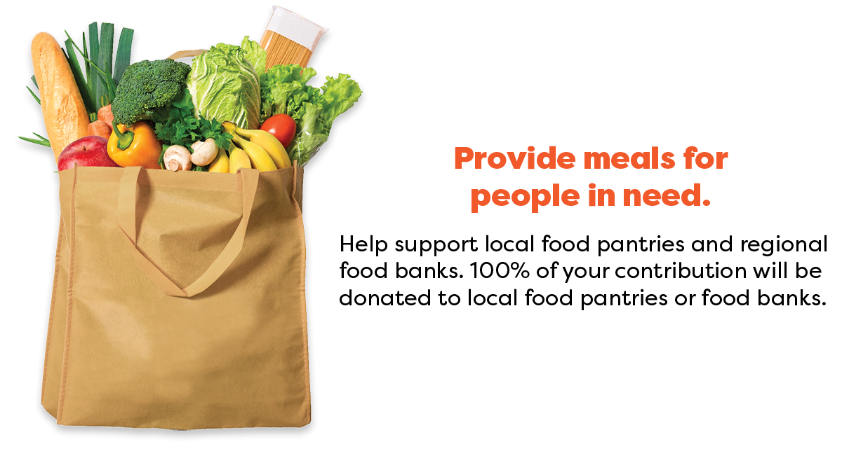 Provide meals for people in need. Help support local food pantries and regional food banks. 100% of your contribution will be donated to local food pantries or food banks.