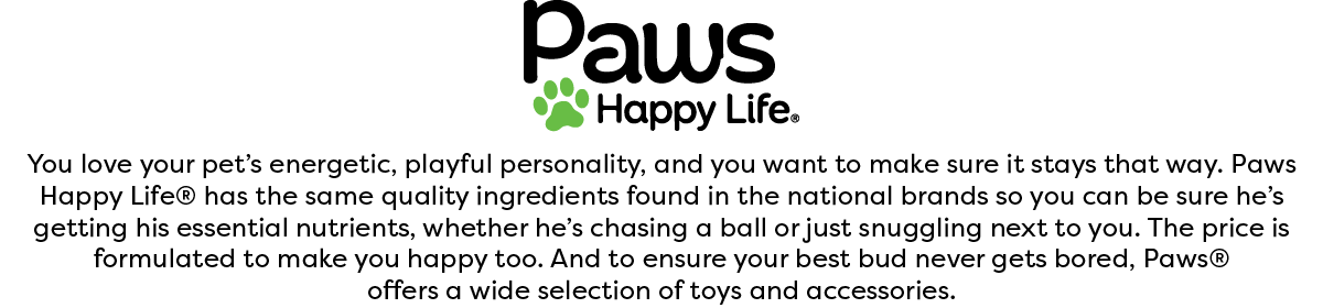 You love your pet's energetic, playful personality, and you want to make sure it stays that way. Paws Happy Life® has the same quality ingredients found in the national brands so you can be sure he’s getting his essential nutrients, whether he’s chasing a ball or just snuggling next to you. The price is formulated to make you happy too. And to ensure your best bud never gets bored, Paws® offers a wide selection of toys and accessories.