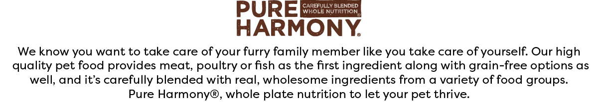 We know you want to take care of your furry family member like you take care of yourself. Our high quality pet food provides meat, poultry or fish as the first ingredient along with grain-free options as well, and it's carefully blended with real, wholesome ingredients from a variety of food groups. Pure Harmony®, whole plate nutrition to let your pet thrive.
