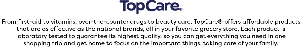 From first-aid to vitamins, over-the-counter drugs to beauty care, TopCare® offers affordable products that are as effective as the national brands, all in your favorite grocery store. Each product is laboratory tested to guarantee its highest quality, so you can get everything you need in one shopping trip and get home to focus on the important things, taking care of your family.
