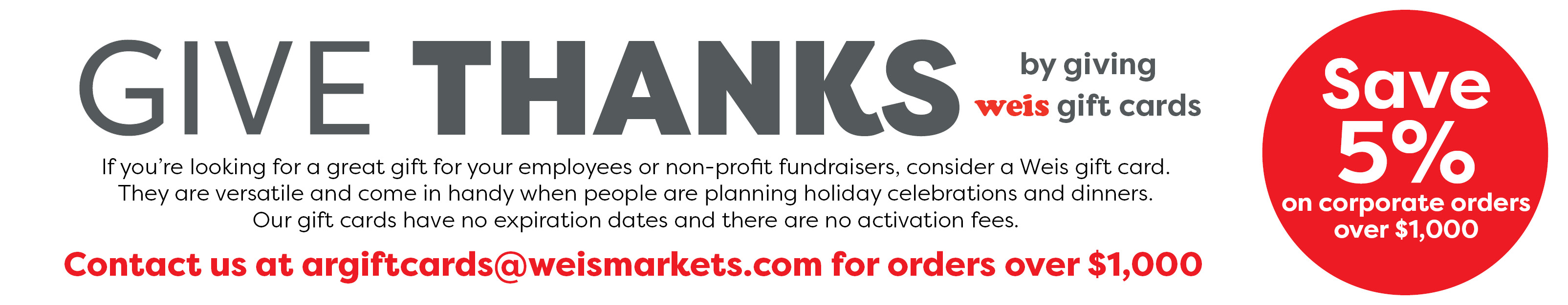 Give thanks by giving Weis gift cards. If you’re looking for a great gift for your employees or non-profit fundraisers, consider a Weis gift card.  They are versatile and come in handy when people are planning holiday celebrations and dinners.  Our gift cards have no expiration dates and there are no activation fees. Save 5% on corporate orders over $1,000. Contact us at argiftcards@weismarkets.com for orders over $1,000.