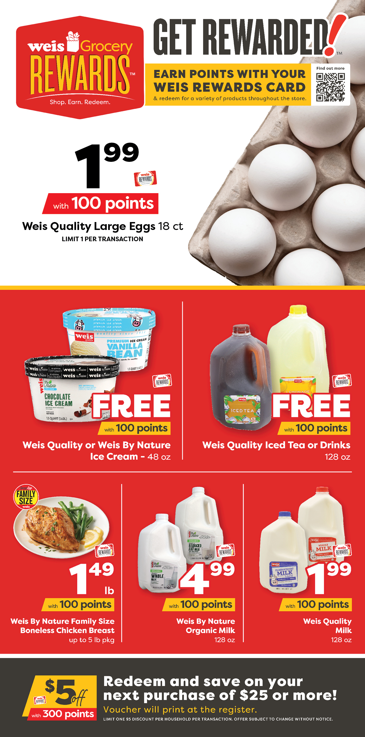 Weis Grocery Rewards. Earn points with your Weis Rewards card and redeem for a variety of products througout the store. Weis Quality Large Eggs, 18 count, $1.99 with 100 points. Weis Quality or Weis By Nature Ice Cream, 48 ounce, FREE with 100 points. Weis Quality Ice Tea or Drinks, 128 ounce, FREE with 100 points. Weis By Nature Family Size Boneless Chicken Breast, up to 5 pound package, $1.49 per pound with 100 points. Weis By Nature Organic Milk, 128 ounce, $4.99 with 100 points. Weis Quality Milk, 128 ounce, $1.99 with 100 points. $5 off $25 or more with 300 points. Redeem and save $5 on your next purchase of $25 or more! Voucher will print at the register. Limit one $5 discount per household per transaction. Offer subject to change without notice.