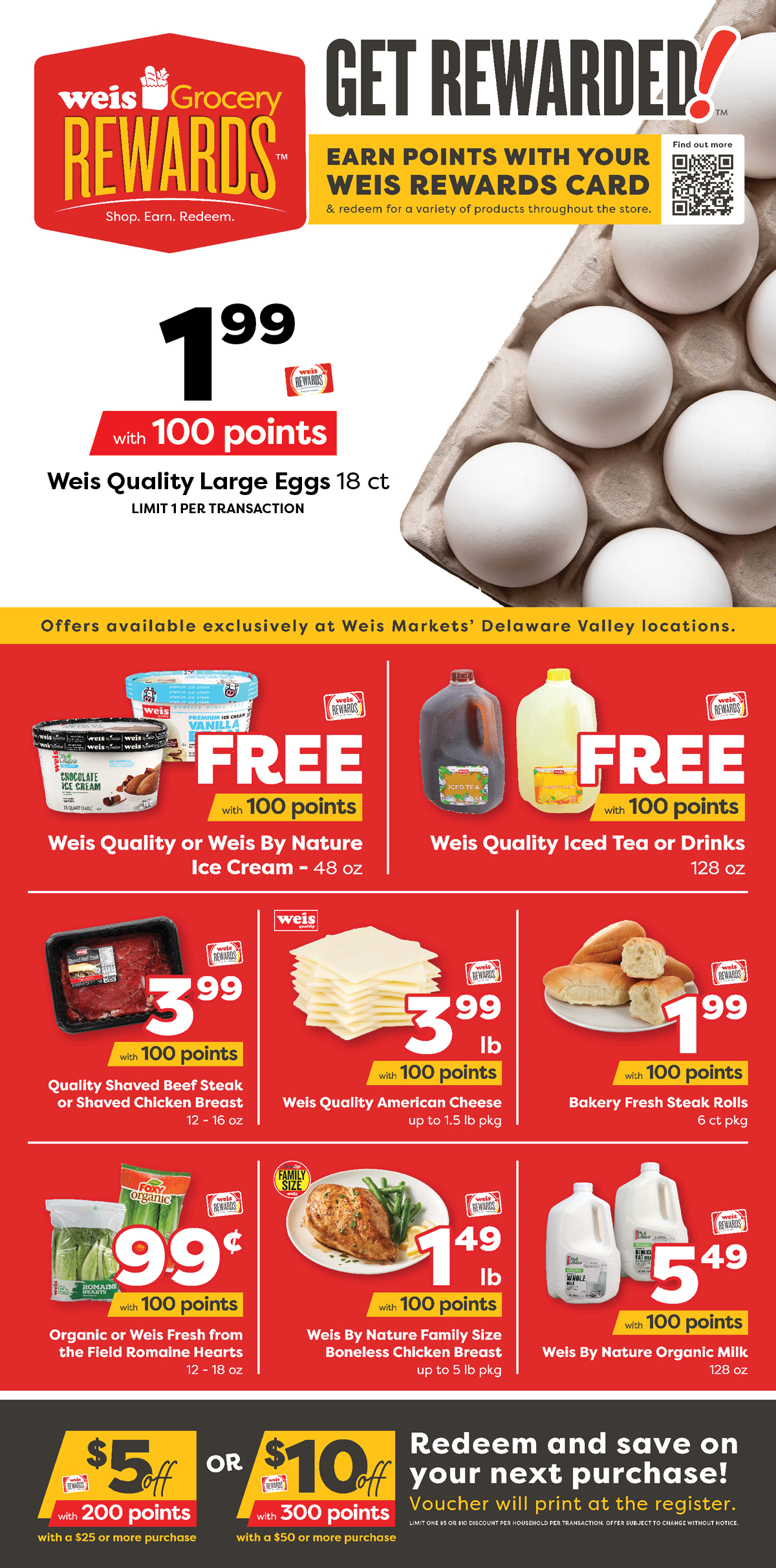 Weis Grocery Rewards. Exclusive for Warminster, Doylestown, and Huntingdon Valley! Earn Points. Get Stuff. A Taste Of Philly for only 300 points. Weis Quality Shaved Beef Steak or Shaved Chicken Breast, 12 to 16 ounce, $3.99 with 100 points. Weis Quality American Cheese, up to 1.5 pound package, $3.99 per pound with 100 points. Bakery Fresh Steak Rolls, 6 count package, $1.99 with 100 points. More Offers. Weis Quality Large Eggs, 18 count, $1.99 with 100 points. Weis Qualiyt or Weis By Nature Ice Cream, 48 ounce, FREE with 100 points. Weis Quality Ice Tea or Drinks, 128 ounce, FREE with 100 points. Organic or Weis Fresh From The Field Romaine Hearts, 12 to 18 ounce, 99¢ with 100 points. Weis By Nature Family Size Boneless Chicken Breast, up to 5 pound package, $1.49 per pound with 100 points. Weis By Nature Organic Milk, 128 ounce, $5.49 with 100 points. $10 off $50 or more with 300 points. Redeem and save $10 on your next purchase of $50 or more! Voucher will print at the register. Limit one $10 discount per household per transaction. Offer subject to change without notice. $5 off $25 or more with 200 points. Redeem and save $5 on your next purchase of $25 ore more! Voucher will print at the register Limit one $5 discount per household per transaction. Offer subject to change without notice.