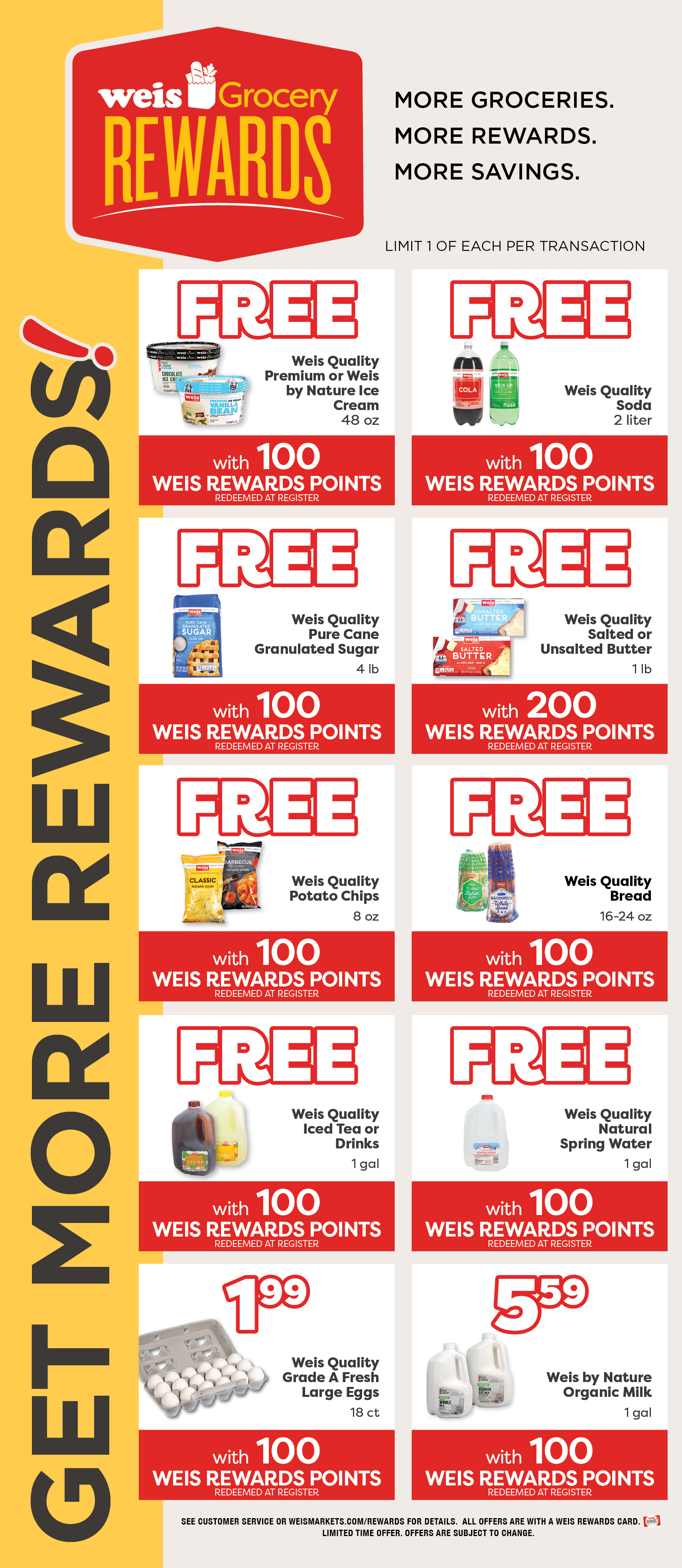 Weis Grocery Rewards. Get More Rewards! More Groceries. More Rewards. More Savings. Limited 1 of each item per transaction. Weis Quality Premium or Weis By Nature Ice Cream, 48 ounce. FREE with 100 Weis Rewards Points. Redeemed at register. Weis Quality Pure Cane Granulated Sugar, 4 pound. FREE with 100 Weis Rewards Points. Redeemed at register. Weis Quality Salted or Unsalted Butter, 1 pound. FREE with 200 Weis Rewards Points. Redeemed at register. Weis Quality Potato Chips, 8 ounce. FREE with 100 Weis Rewards Points. Redeemed at register. Weis Quality Bread, 16 to 24 ounce. FREE with 100 Weis Rewards Points. Redeemed at register. Weis Quality Iced Tea or Drinks, 1 gallon. FREE with 100 Weis Rewards Points. Redeemed at register. Weis Quality Natural Spring Water, 1 gallon. FREE with 100 Weis Rewards Points. Redeemed at register. Weis Quality Grade A Fresh Large Eggs, 18 count. $1.99 with 100 Weis Rewards Points. Redeemed at register. Weis By Nature Organic Milk, 1 gallon. $5.59 with 100 Weis Rewards Points. See customer service or weismarkets.com/rewards for details. All offers are with a Weis Rewards Card. Limited time offer. Offers are subject to change.