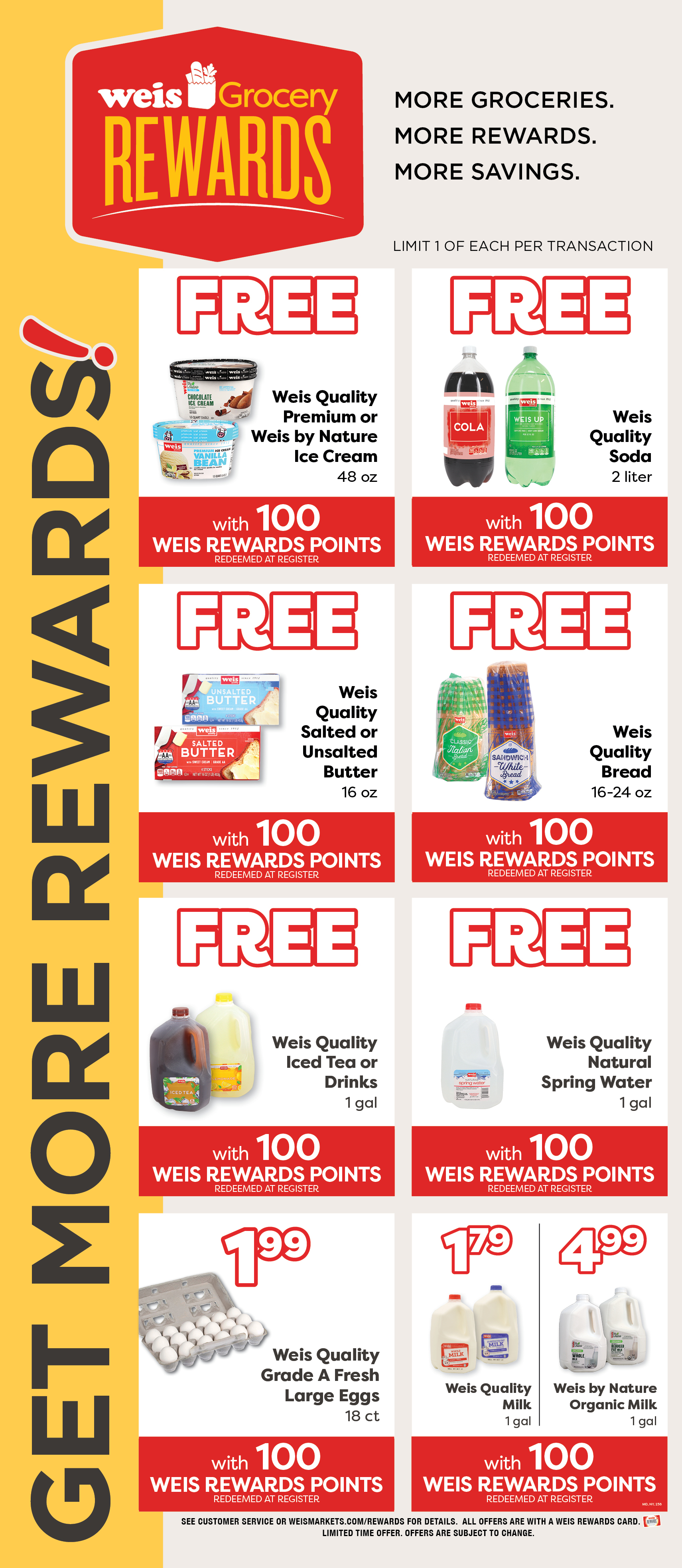 Weis Grocery Rewards. Get More Rewards! More Groceries. More Rewards. More Savings. Limited 1 of each item per transaction. Weis Quality Premium or Weis By Nature Ice Cream, 48 ounce. FREE with 100 Weis Rewards Points. Redeemed at register. Weis Quality Soda, 2 liter. FREE with 100 Weis Rewards Points. Redeemed at register. Weis Quality Salted or Unsalted Butter, 1 pound. FREE with 100 Weis Rewards Points. Redeemed at register. Weis Quality Bread, 16 to 24 ounce. FREE with 100 Weis Rewards Points. Redeemed at register. Weis Quality Iced Tea or Drinks, 1 gallon. FREE with 100 Weis Rewards Points. Redeemed at register. Weis Quality Natural Spring Water, 1 gallon. FREE with 100 Weis Rewards Points. Redeemed at register. Weis Quality Grade A Large Eggs, 18 count. $1.99 with 100 Weis Rewards Points. Redeemeed at register. Weis Quality Milk, 1 gallon. $1.79 with 100 Weis Rewards Points. Redeemed at register. Weis By Nature Organic Milk, 1 gallon. $4.99 with 100 Weis Rewards Points. Redeemed at register. See customer service or weismarkets.com/rewards for details. All offers are with a Weis Rewards Card. Limited time offer. Offers are subject to change.