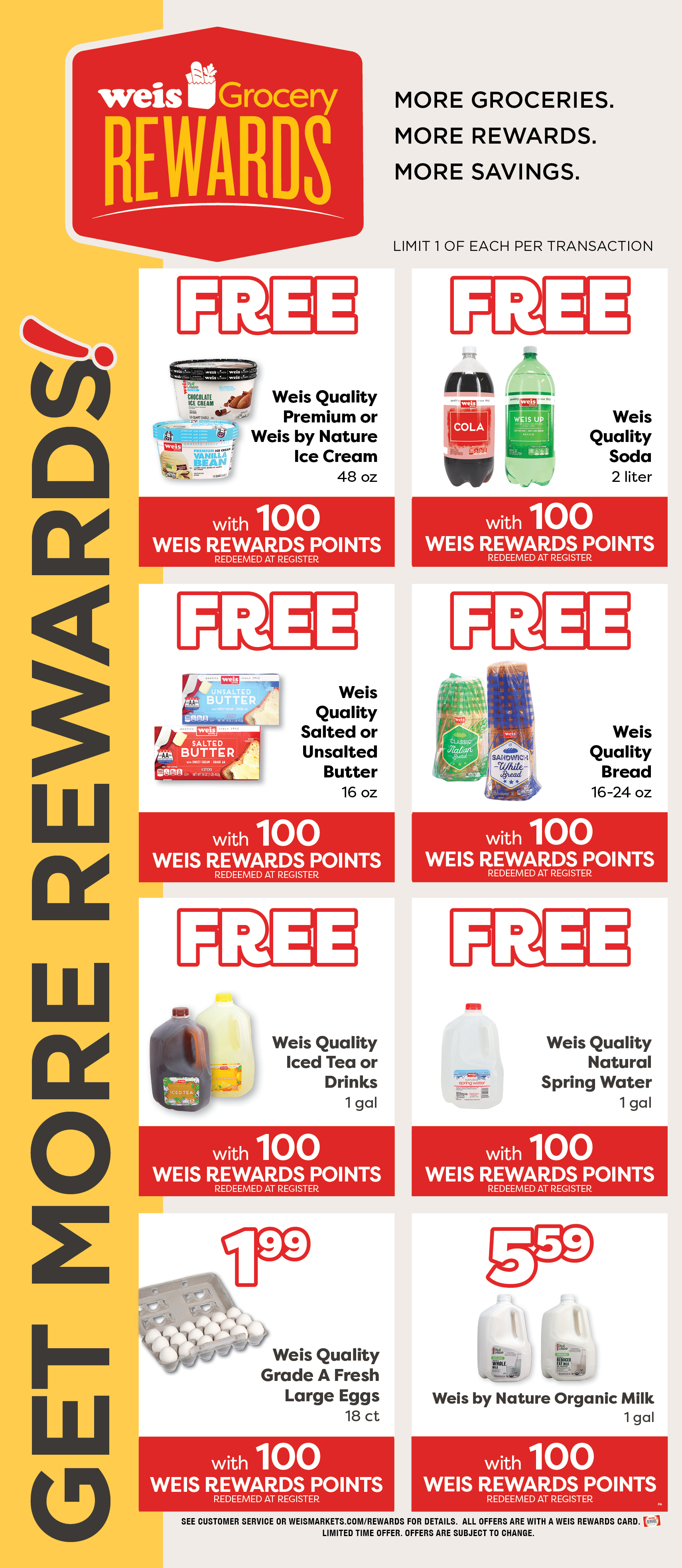 Weis Grocery Rewards. Get More Rewards! More Groceries. More Rewards. More Savings. Limited 1 of each item per transaction. Weis Quality Premium or Weis By Nature Ice Cream, 48 ounce. 99¢ with 200 Weis Rewards Points. Redeemed at register. Weis Quality Soda, 2 liter. FREE with 100 Weis Rewards Points. Redeemed at register. Weis Quality Salted or Unsalted Butter, 1 pound. 99¢ with 200 Weis Rewards Points. Redeemed at register. Weis Quality Bread, 16 to 24 ounce. FREE with 100 Weis Rewards Points. Redeemed at register. Weis Quality Iced Tea or Drinks, 1 gallon. FREE with 100 Weis Rewards Points. Redeemed at register. Weis Quality Natural Spring Water, 1 gallon. FREE with 100 Weis Rewards Points. Redeemed at register. Weis Quality Grade A Large Eggs, 18 count. $1.99 with 100 Weis Rewards Points. Redeemeed at register. Weis By Nature Organic Milk, 1 gallon. $5.59 with 100 Weis Rewards Points. Redeemed at register. See customer service or weismarkets.com/rewards for details. All offers are with a Weis Rewards Card. Limited time offer. Offers are subject to change.