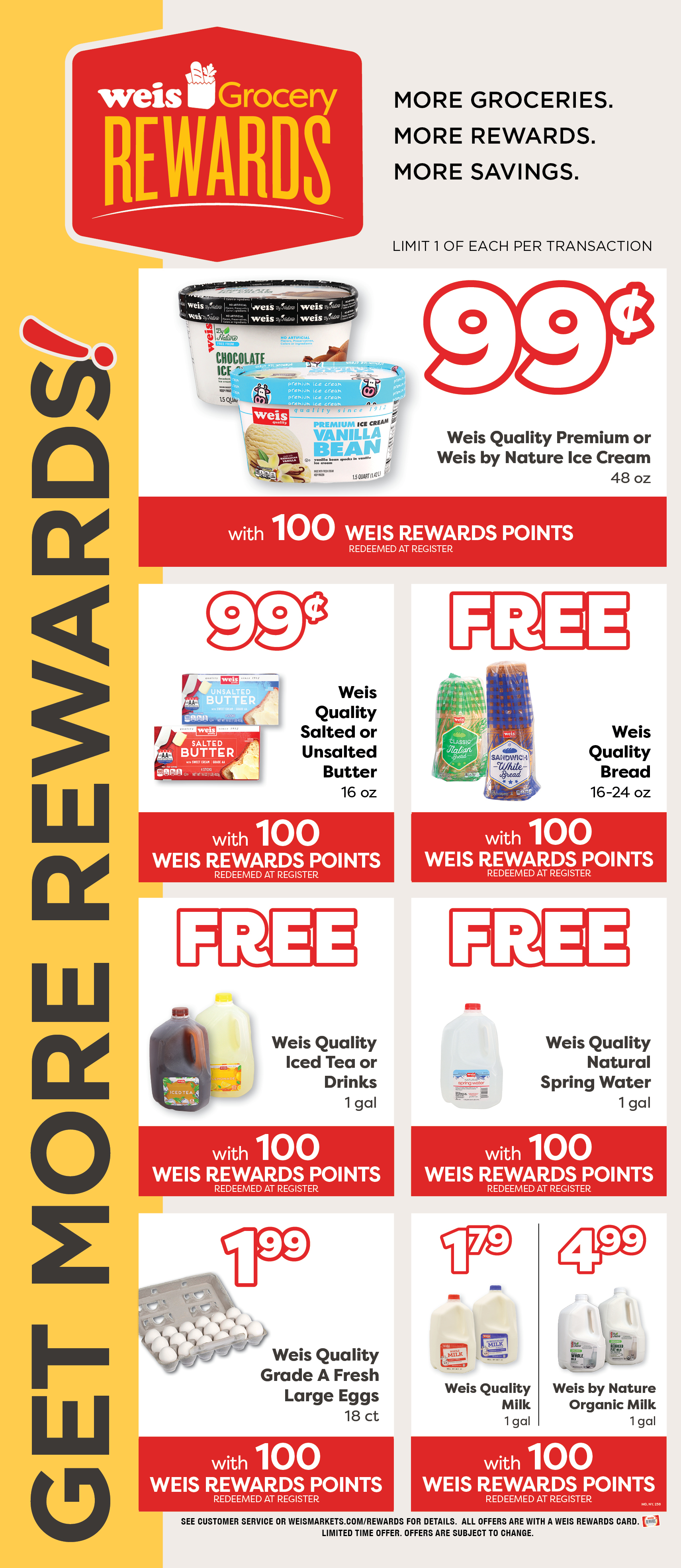 Weis Grocery Rewards. Get More Rewards! More Groceries. More Rewards. More Savings. Limited 1 of each item per transaction. Weis Quality Premium or Weis By Nature Ice Cream, 48 ounce. 99¢ with 100 Weis Rewards Points. Redeemed at register. Weis Quality Salted or Unsalted Butter, 1 pound. 99¢ with 100 Weis Rewards Points. Redeemed at register. Weis Quality Bread, 16 to 24 ounce. FREE with 100 Weis Rewards Points. Redeemed at register. Weis Quality Iced Tea or Drinks, 1 gallon. FREE with 100 Weis Rewards Points. Redeemed at register. Weis Quality Natural Spring Water, 1 gallon. FREE with 100 Weis Rewards Points. Redeemed at register. Weis Quality Grade A Large Eggs, 18 count. $1.99 with 100 Weis Rewards Points. Redeemeed at register. Weis Quality Milk, 1 gallon. $1.79 with 100 Weis Rewards Points. Redeemed at register. Weis By Nature Organic Milk, 1 gallon. $4.99 with 100 Weis Rewards Points. Redeemed at register. See customer service or weismarkets.com/rewards for details. All offers are with a Weis Rewards Card. Limited time offer. Offers are subject to change.