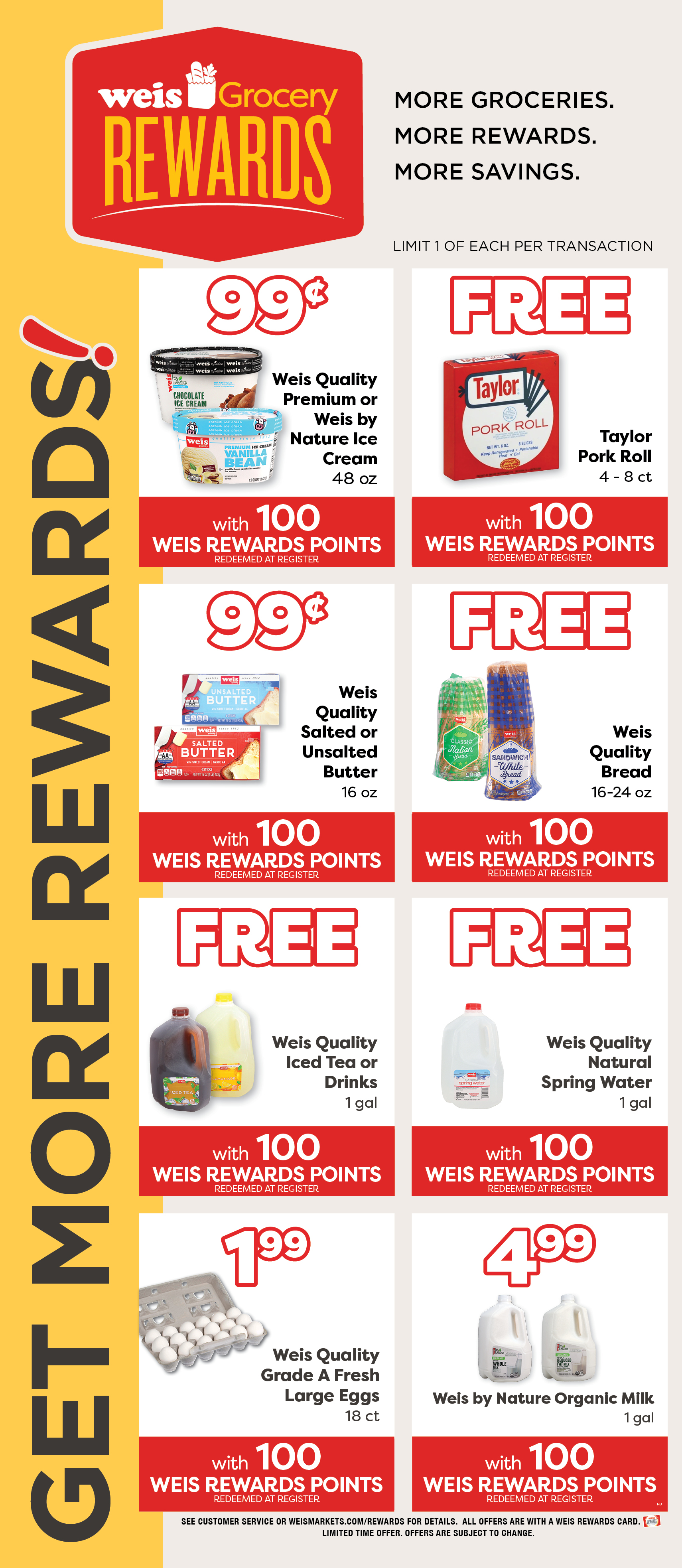 Weis Grocery Rewards. Get More Rewards! More Groceries. More Rewards. More Savings. Limited 1 of each item per transaction. Weis Quality Premium or Weis By Nature Ice Cream, 48 ounce. 99¢ with 100 Weis Rewards Points. Redeemed at register. FREE Taylor Pork Roll 4-8 ct with 100 Weis Rewards Points. Redeemed at Register. Weis Quality Salted or Unsalted Butter, 1 pound. 99¢ with 100 Weis Rewards Points. Redeemed at register. Weis Quality Bread, 16 to 24 ounce. FREE with 100 Weis Rewards Points. Redeemed at register. Weis Quality Iced Tea or Drinks, 1 gallon. FREE with 100 Weis Rewards Points. Redeemed at register. Weis Quality Natural Spring Water, 1 gallon. FREE with 100 Weis Rewards Points. Redeemed at register. Weis Quality Grade A Large Eggs, 18 count. $1.99 with 100 Weis Rewards Points. Redeemeed at register. Weis By Nature Organic Milk, 1 gallon. $4.99 with 100 Weis Rewards Points. Redeemed at register. See customer service or weismarkets.com/rewards for details. All offers are with a Weis Rewards Card. Limited time offer. Offers are subject to change.