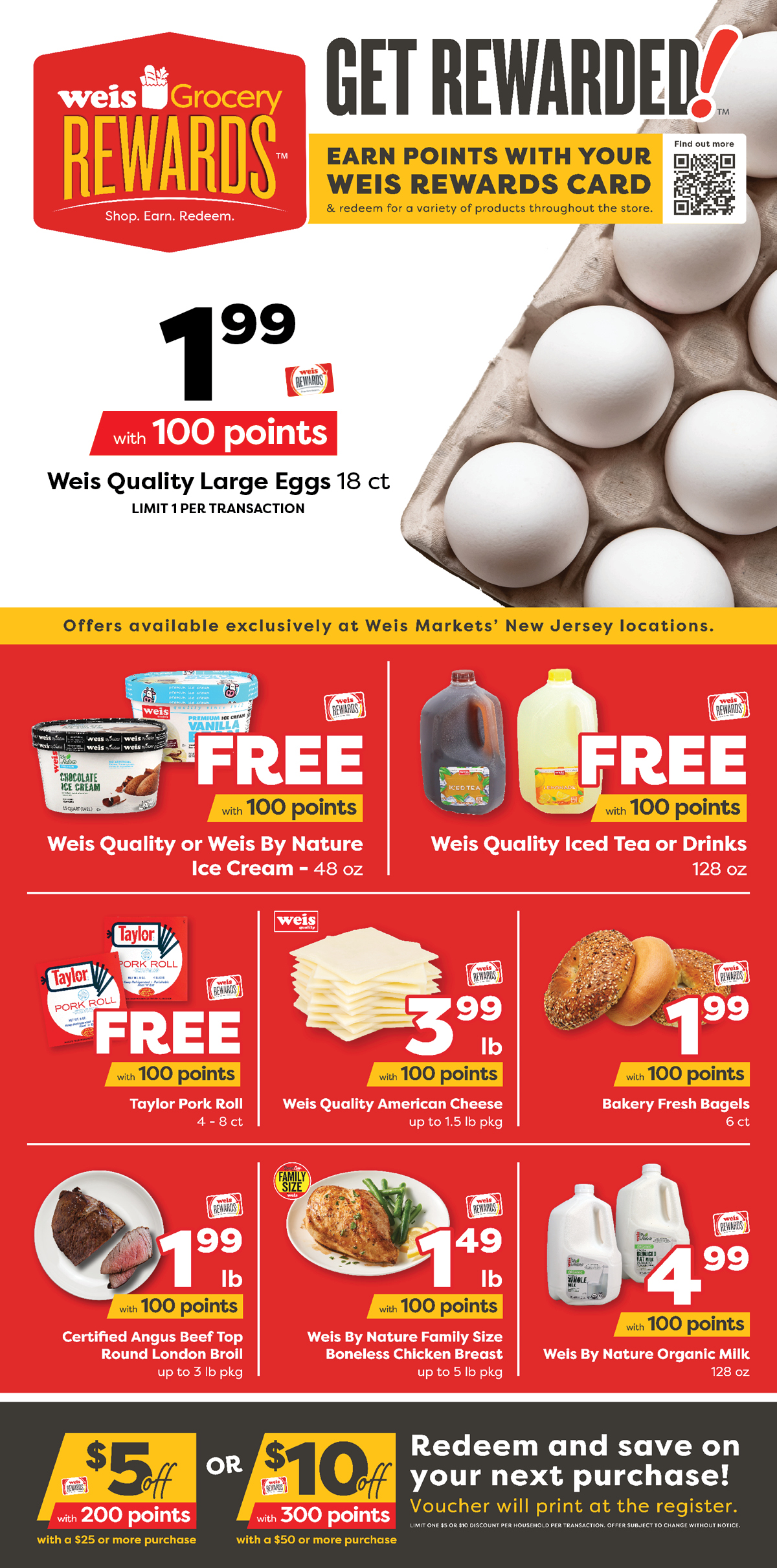 Weis Grocery Rewards. Exclusive for New Jersey. Earn Points. Get Stuff. Breakfast is covered with only 400 points. Weis Quality Large Eggs, 18 count, $1.99 with 100 points. Bakery Fresh Bagels, 6 count, $1.99 with 100 points. Taylor Pork Roll, 4 to 8 count, FREE with 100 points. Weis Quality American Cheese, up to 1.5 pound package, $3.99 per pound with 100 points. More Offers. Weis Quality or Weis By Nature Ice Cream, 48 ounce, FREE with 100 points. Weis Quality Iced Tea or Drinks, 128 ounce, FREE with 100 points. Weis By Nature Family Size Boneless Chicken Breast, up to 5 pound package, $1.49 with 100 points. Certified Angus Beef Top Round London Broil, up to 3 pound package, $1.99 per pound with 100 points. Weis By Nature Organic Milk, 128 ounce, $4.99 with 100 points. $10 off $50 or more with 300 points. Redeem and save on your next purchase of $50 or more! Voucher will print at the register. Limit one $10 discount per household per transaction. Offer subject to change without notice. $5 of $25 or more with 200 points. Redeem and save on your next purchase of $25 or more! Voucher will print at the register. Limit one $5 discount per householse per transaction. Offer subject to change without notice. Offer available exclusively at Weis Markets New Jersey locations.