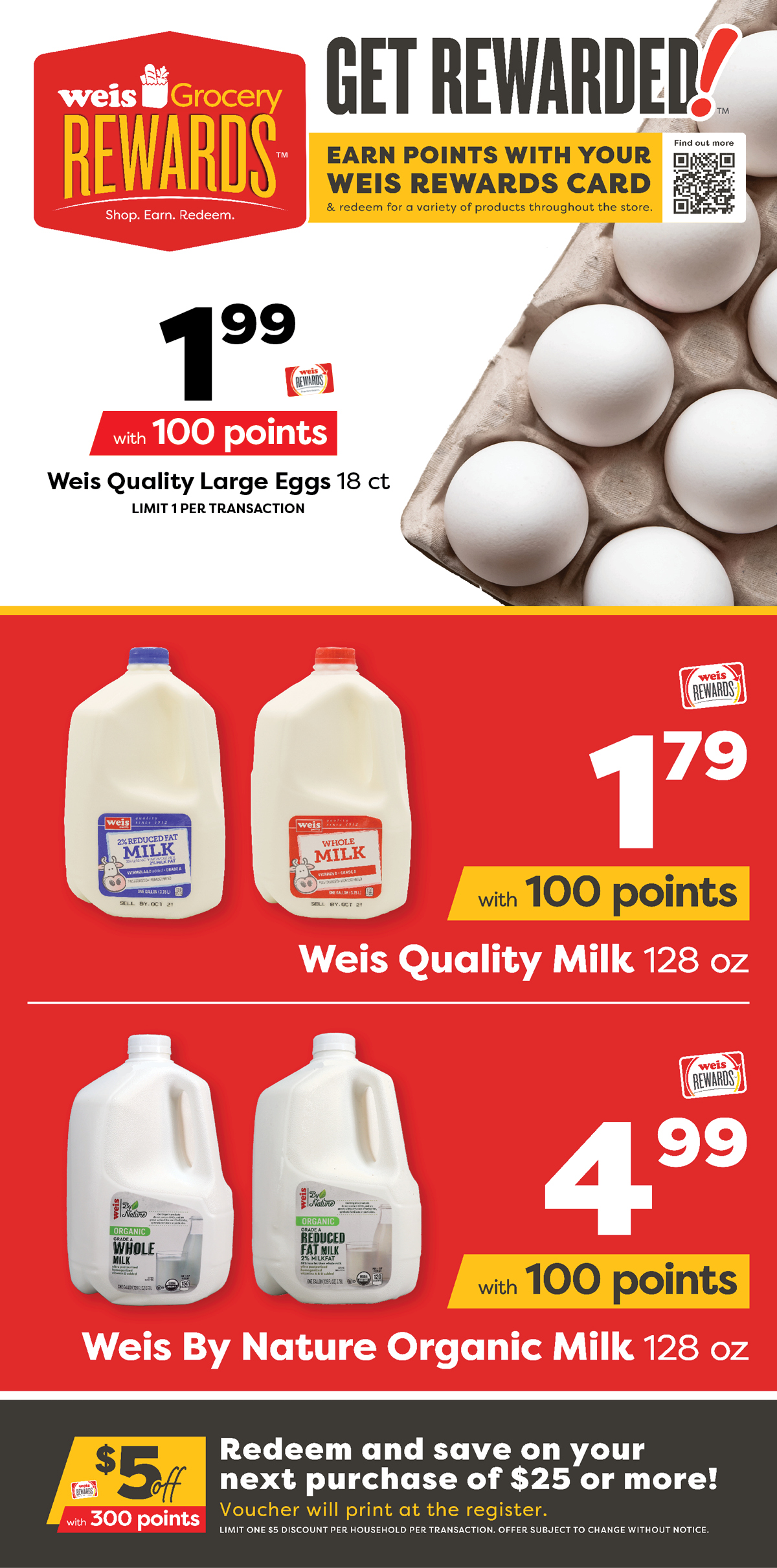 Weis Grocery Rewards. Earn points with your Weis Rewards card and redeem for a variety of products throughout the store. Weis Quality Large Eggs, 18 count, $1.99 with 100 points. Weis Quality Milk, 128 ounce, $1.79 with 100 points. Weis By Nature Organic Milk, 128 ounce, $4.99 with 100 points. $5 off $25 or more with 300 points. Redeem and save on your next purchase of $25 or more! Voucher will print at the register. Limit one $5 discount per household per transaction. Offer subject to change without notice.