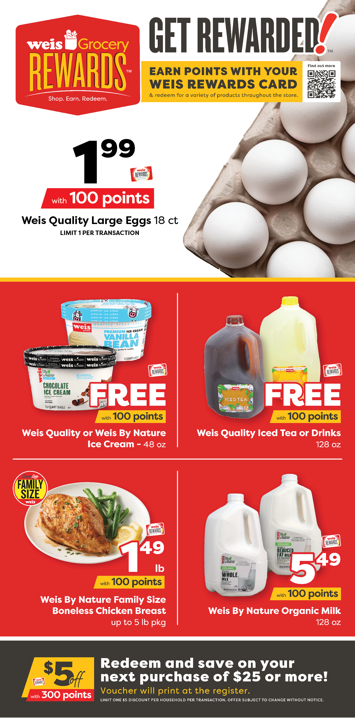 Weis Grocery Rewards. Earn points with your Weis Rewards card and redeem for a variety of products throughout the store. Weis Quality Large Eggs, 18 count, $1.99 with 100 points. Weis Quality or Weis By Nature Ice Cream, 48 ounce, FREE with 100 points. Weis Quality Iced Tea or Drinks, 128 ounce, FREE with 100 points. Weis By Nature Family Size Boneless Chicken Breast, up to 5 pound package, $1.49 per pound with 100 points. Weis By Nature Organic Milk, 128 ounce, $5.49 with 100 points. Get $5 off $25 or more with 300 points. Redeem and save on your next purchase of $25 or more! Voucher will print at the register. Limit one $5 discount per houselhold per transaction. Offer subject to change without notice.