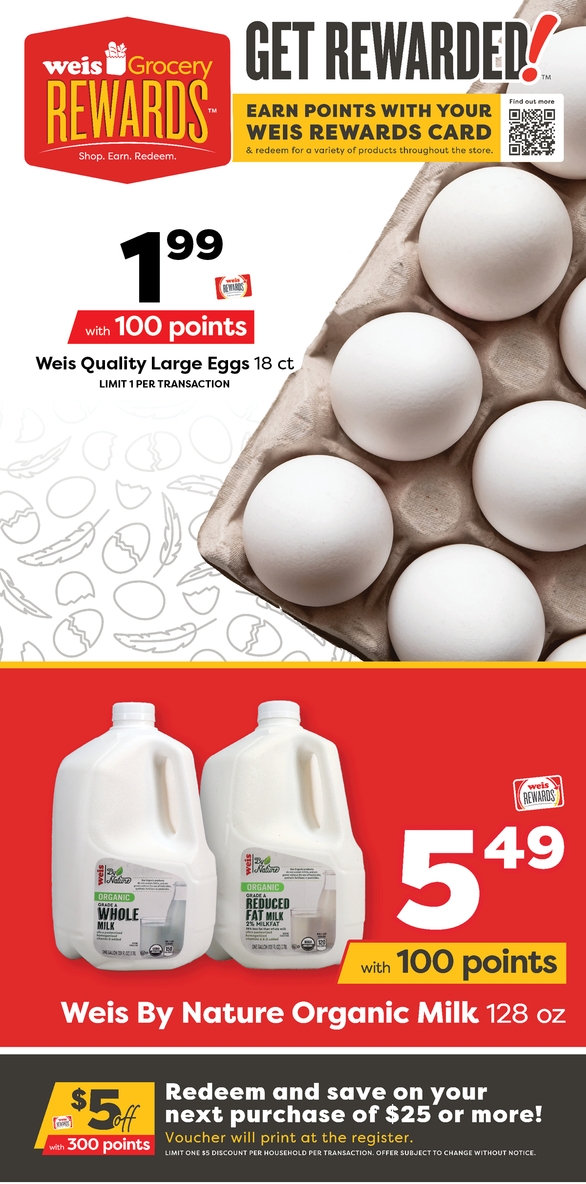 Weis Grocery Rewards. Earn points with your Weis Rewards card and redeem for a variety of products througout the store. Weis Quality Large Eggs, 18 count, $1.99 with 100 points. Weis By Nature Organic Milk, 128 ounce, $5.49 with 100 points. $5 off $25 or more with 300 points. Redeem and save on your next purchase of $25 or more! Voucher will print at the register. Limit one $5 discount per household per transaction. Offer subject to change without notice.