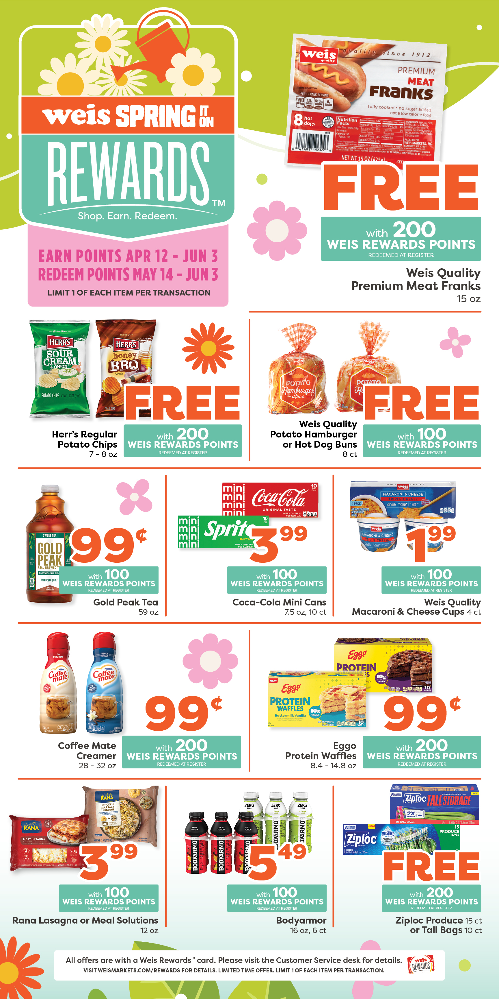 Weis Spring It On Rewards. Earn points April 12 through June 3. Redeem Points May 14 through June 3. Limit one of each item per transaction. Weis Quality Premium Meat Franks, 15 ounce. FREE with 200 Weis Rewards points. Redeemed at register. Herr's Regular Potato Chips, 7 to 8 ounce. FREE with 200 Weis Rewards points. Redeemed at register. Weis Quality Potato Hamburger or Hot Dog Buns, 8 count. FREE with 100 Weis Rewards points. Redeemed at register. Gold Peak Tea, 59 ounce. 99¢ with 100 Weis Rewards points. Redeemed at register. Coca-Cola Mini Cans, 7.5 ounce, 10 count cans. $3.99 with 100 Weis Rewards points. Redeemed at register. Weis Quality Macaroni and Cheese Cups, 4 count. $1.99 with 100 Weis Rewards Points. Redeemed at register. Coffee mate Creamer, 29 to 32 ounce. 99¢ with 200 Weis Rewards points. Redeemed at register. Eggo Protein Waffles, 8.4 to 14.8 ounce. 99¢ with 200 Weis Rewards points. Redeemed at register. Rana Lasagna or Meal Solutions, 12 ounce. $3.99 with 100 Weis Rewards points. Redeemed at register. Bodyarmor, 16 ounce, 6 count bottles. $5.49 with 100 Weis Rewards points. Redeemed at register. Ziploc Produce Bags, 15 count; Tall Storage Bags, 10 count. FREE with 200 Weis Rewards points. Redeemed at register. All offers are with a Weis Rewards card. Please visit the customer service desk for details. Visit weismarkets.com/rewards for details. Limited time offer, Limit one of each item per transaction.