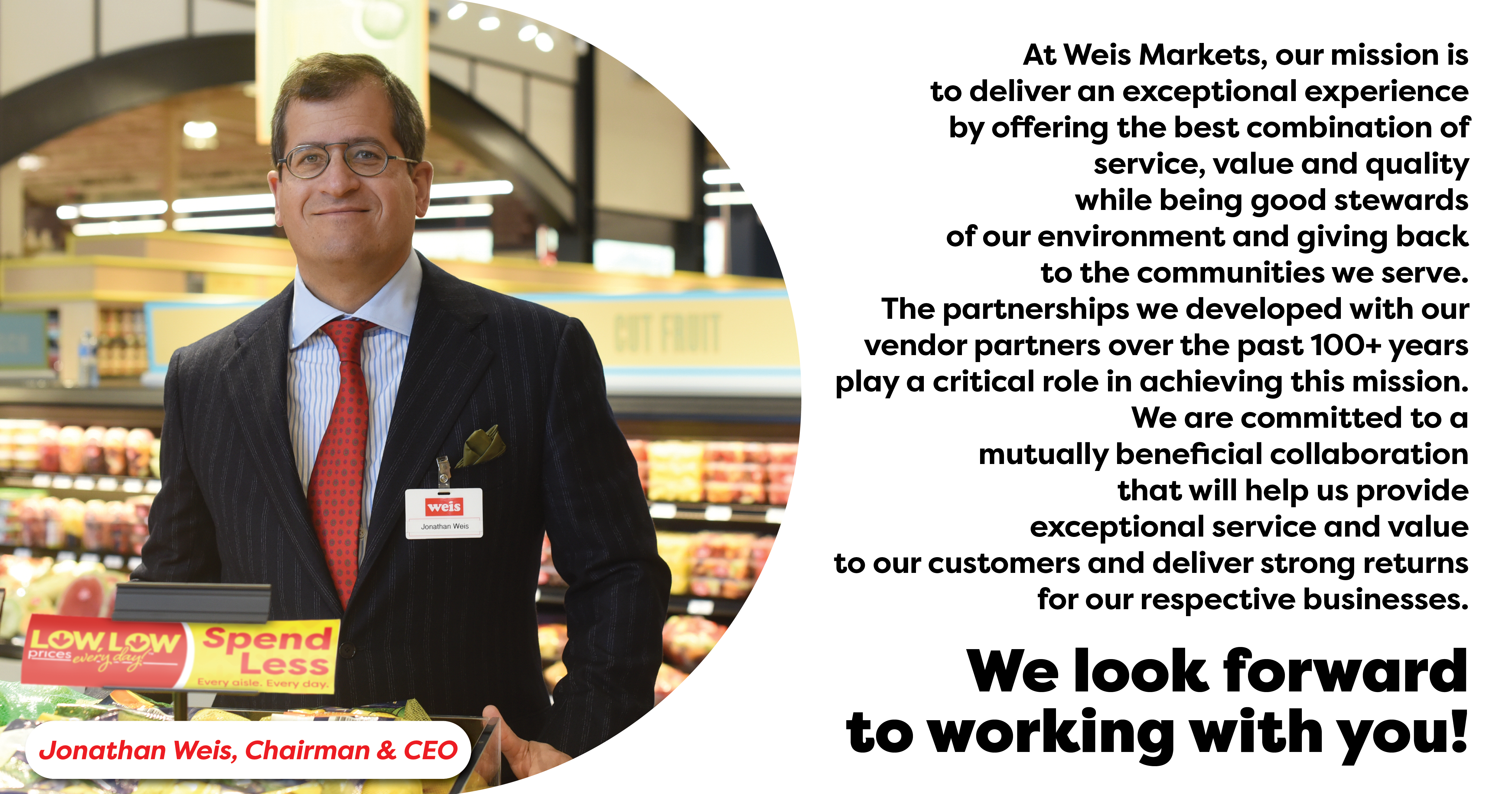 At Weis Markets, our mission is to deliver an exceptional experience by offering the best combination of service, value and quality while being good stewards of our environment and giving back to the communities we serve.  The partnerships we developed with our vendor partners over the past 100+ years play a critical role in achieving this mission. We are committed to a mutually beneficial collaboration that will help us provide exceptional service and value to our customers and deliver strong returns for our respective businesses.&nbsp;  We look forward to working with you!